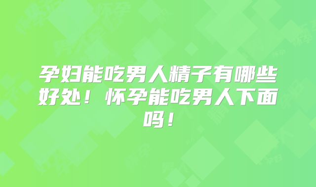 孕妇能吃男人精子有哪些好处！怀孕能吃男人下面吗！