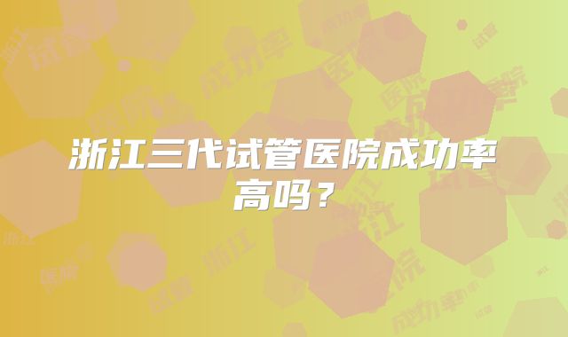 浙江三代试管医院成功率高吗？