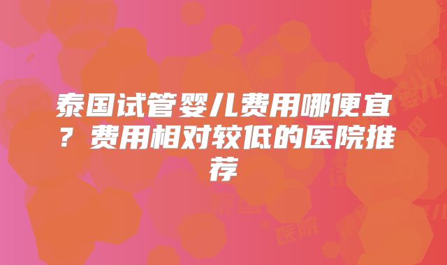 泰国试管婴儿费用哪便宜?费用相对较低的医院推荐