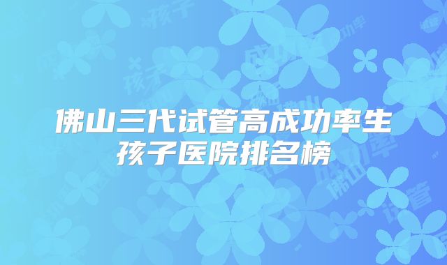 佛山三代试管高成功率生孩子医院排名榜