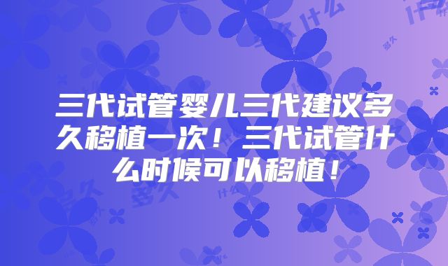 三代试管婴儿三代建议多久移植一次!三代试管什么时候可以移植!