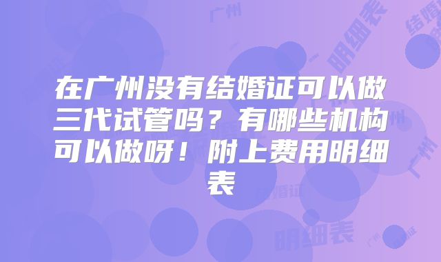在广州没有结婚证可以做三代试管吗？有哪些机构可以做呀！附上费用明细表