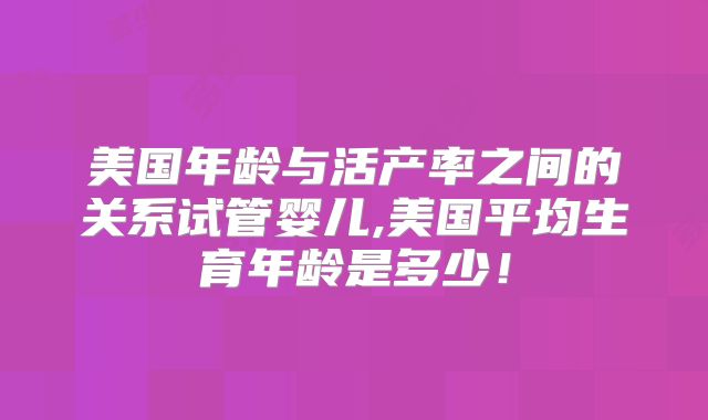 美国年龄与活产率之间的关系试管婴儿,美国平均生育年龄是多少！