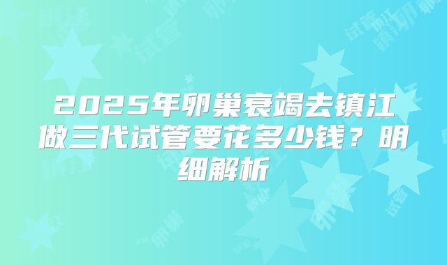 2025年卵巢衰竭去镇江做三代试管要花多少钱？明细解析