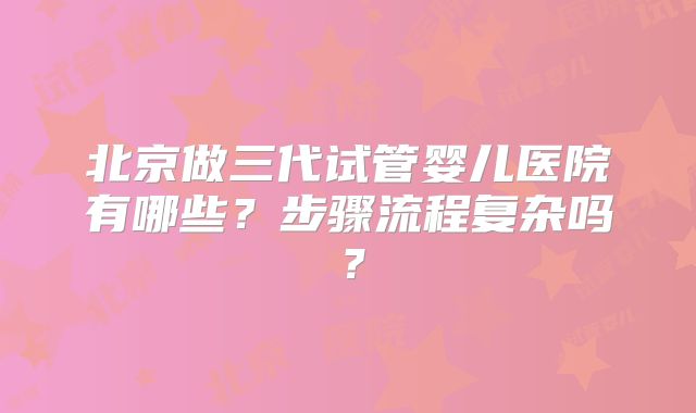 北京做三代试管婴儿医院有哪些？步骤流程复杂吗？