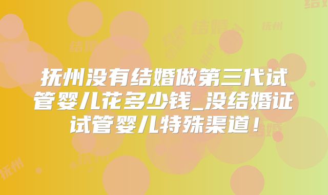 抚州没有结婚做第三代试管婴儿花多少钱_没结婚证试管婴儿特殊渠道！