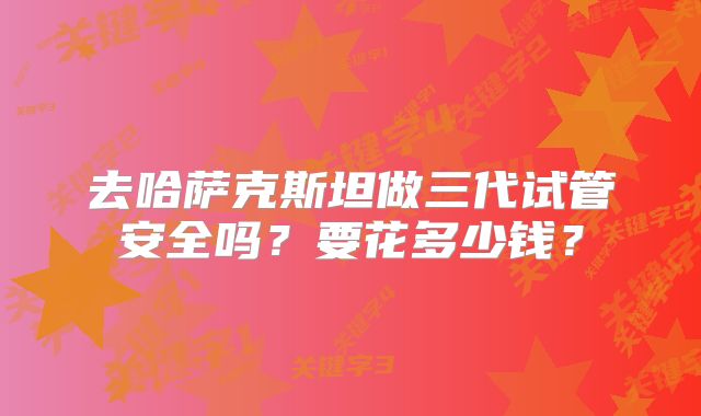 去哈萨克斯坦做三代试管安全吗？要花多少钱？