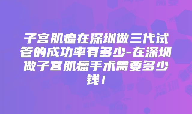 子宫肌瘤在深圳做三代试管的成功率有多少-在深圳做子宫肌瘤手术需要多少钱!