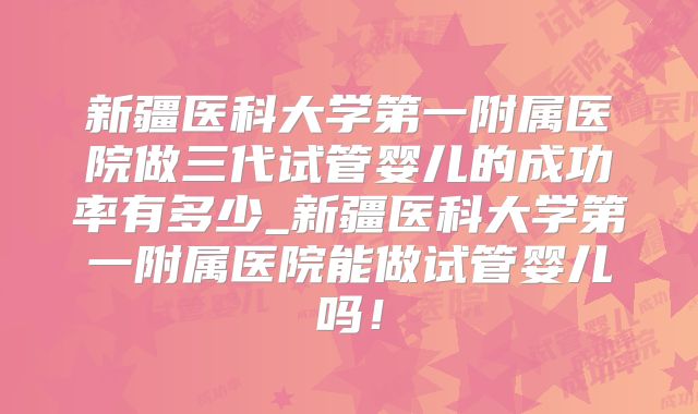 新疆医科大学第一附属医院做三代试管婴儿的成功率有多少_新疆医科大学第一附属医院能做试管婴儿吗！