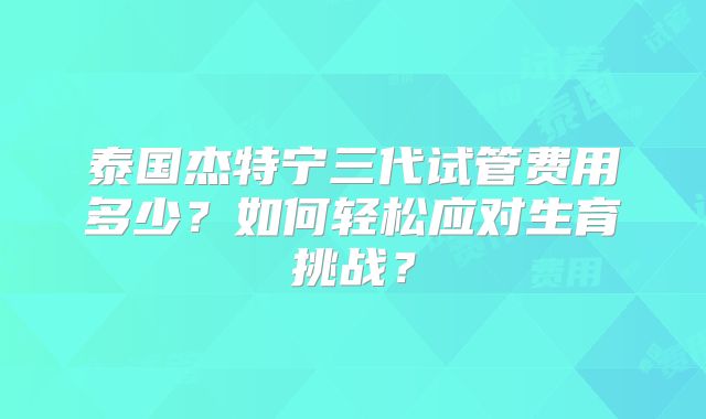 泰国杰特宁三代试管费用多少？如何轻松应对生育挑战？