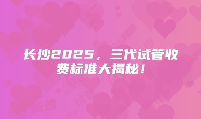 长沙2025，三代试管收费标准大揭秘！