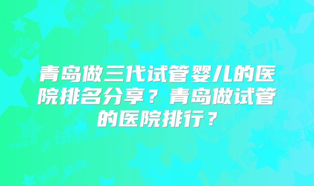 青岛做三代试管婴儿的医院排名分享？青岛做试管的医院排行？