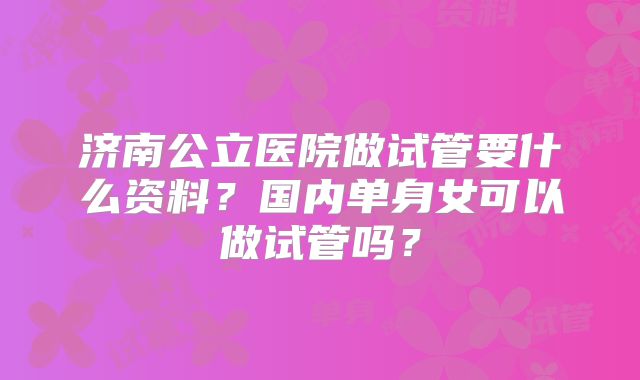 济南公立医院做试管要什么资料?国内单身女可以做试管吗?