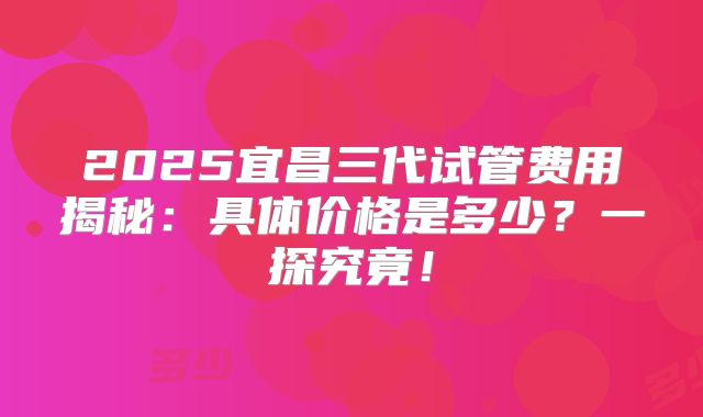 2025宜昌三代试管费用揭秘：具体价格是多少？一探究竟！
