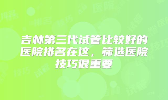 吉林第三代试管比较好的医院排名在这,筛选医院技巧很重要