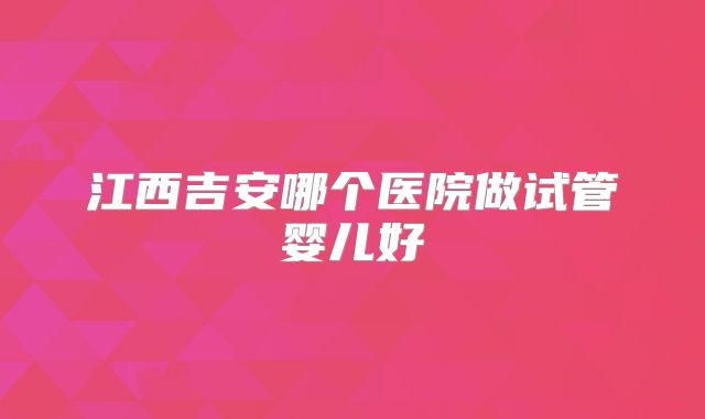 江西吉安哪个医院做试管婴儿好
