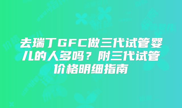 去瑞丁GFC做三代试管婴儿的人多吗?附三代试管价格明细指南