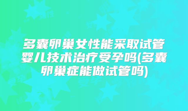 多囊卵巢女性能采取试管婴儿技术治疗受孕吗(多囊卵巢症能做试管吗)