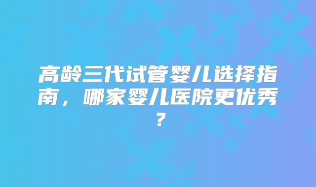 高龄三代试管婴儿选择指南，哪家婴儿医院更优秀？