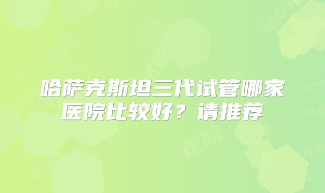 哈萨克斯坦三代试管哪家医院比较好？请推荐