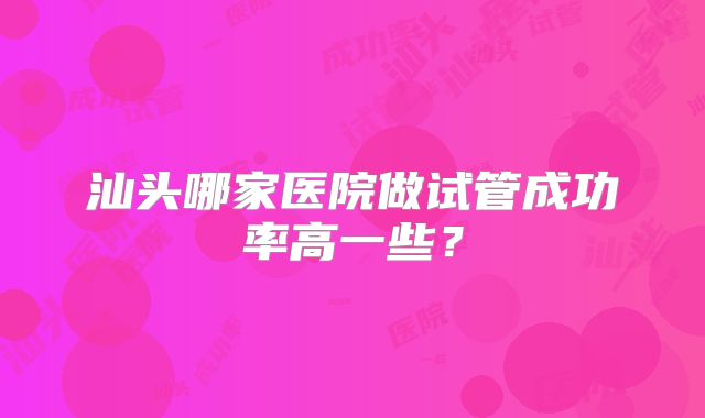 汕头哪家医院做试管成功率高一些？