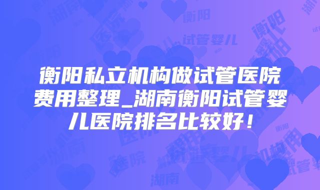衡阳私立机构做试管医院费用整理_湖南衡阳试管婴儿医院排名比较好!