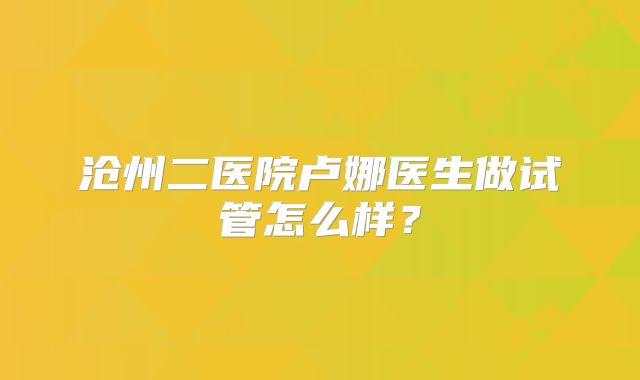 沧州二医院卢娜医生做试管怎么样？