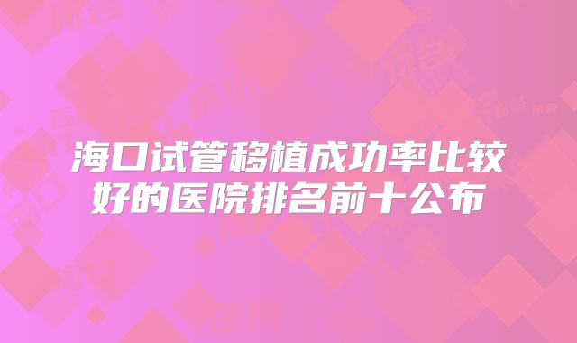 海口试管移植成功率比较好的医院排名前十公布