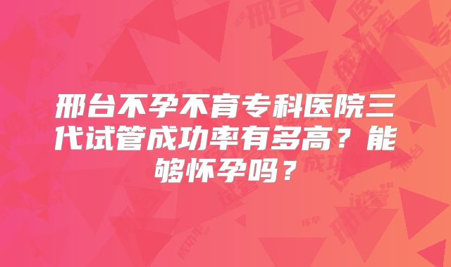 邢台不孕不育专科医院三代试管成功率有多高？能够怀孕吗？