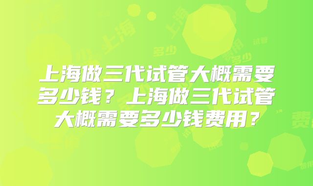 上海做三代试管大概需要多少钱？上海做三代试管大概需要多少钱费用？