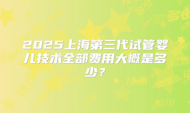 2025上海第三代试管婴儿技术全部费用大概是多少？