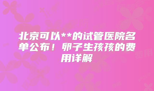 北京可以**的试管医院名单公布！卵子生孩孩的费用详解