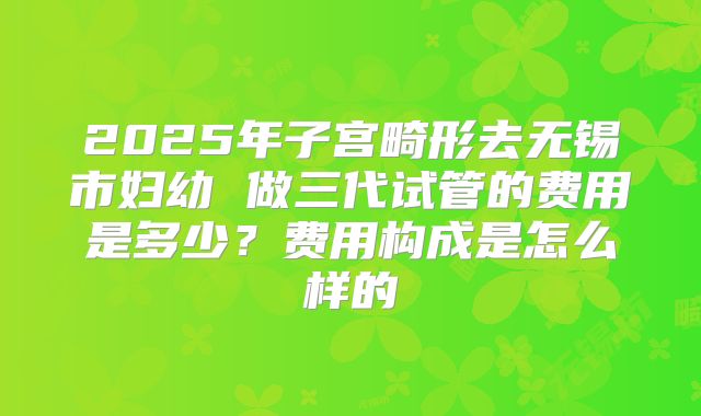 2025年子宫畸形去无锡市妇幼 做三代试管的费用是多少?费用构成是怎么样的