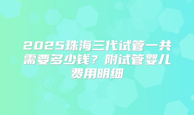 2025珠海三代试管一共需要多少钱？附试管婴儿费用明细