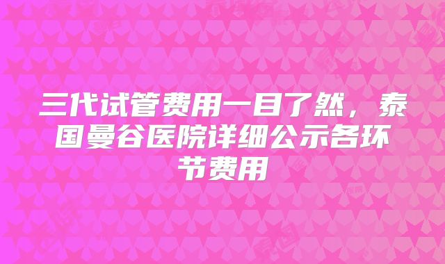 三代试管费用一目了然，泰国曼谷医院详细公示各环节费用