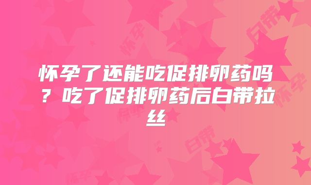 怀孕了还能吃促排卵药吗？吃了促排卵药后白带拉丝