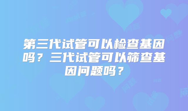 第三代试管可以检查基因吗？三代试管可以筛查基因问题吗？