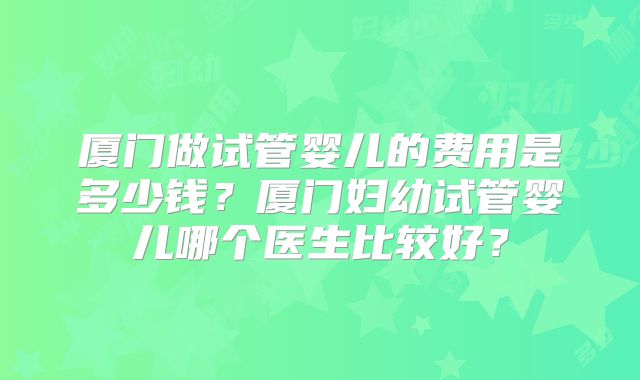 厦门做试管婴儿的费用是多少钱？厦门妇幼试管婴儿哪个医生比较好？
