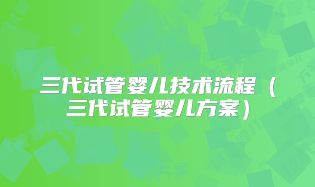 三代试管婴儿技术流程(三代试管婴儿方案)
