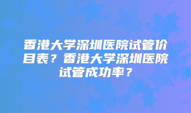 香港大学深圳医院试管价目表?香港大学深圳医院试管成功率?