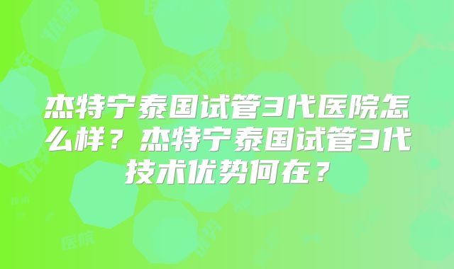 杰特宁泰国试管3代医院怎么样？杰特宁泰国试管3代技术优势何在？