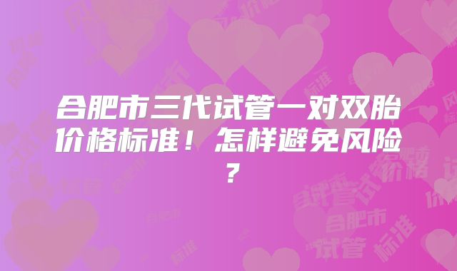 合肥市三代试管一对双胎价格标准！怎样避免风险？