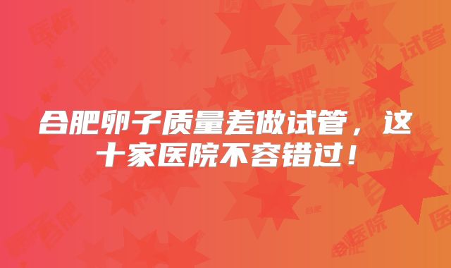 合肥卵子质量差做试管,这十家医院不容错过!