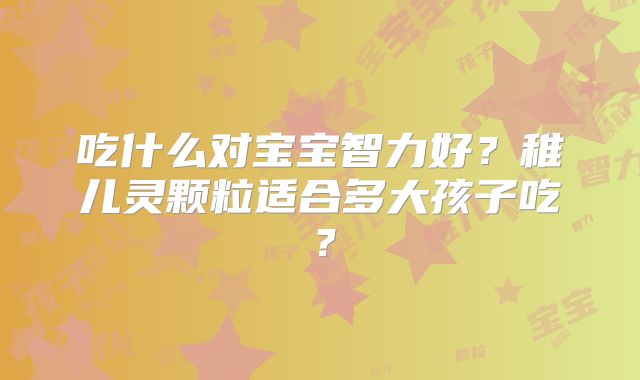 吃什么对宝宝智力好?稚儿灵颗粒适合多大孩子吃?