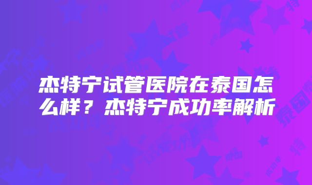 杰特宁试管医院在泰国怎么样？杰特宁成功率解析