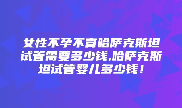 女性不孕不育哈萨克斯坦试管需要多少钱,哈萨克斯坦试管婴儿多少钱！