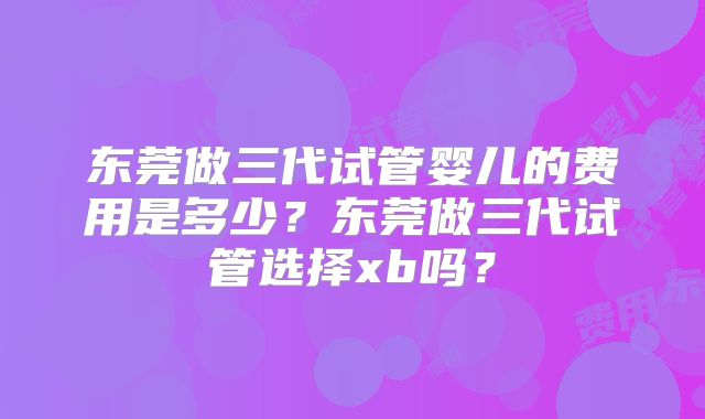 东莞做三代试管婴儿的费用是多少?东莞做三代试管选择xb吗?