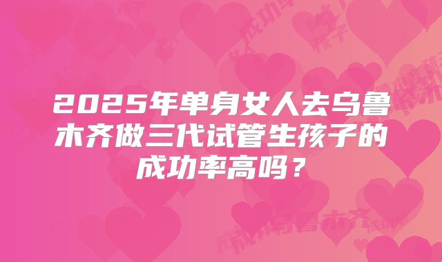 2025年单身女人去乌鲁木齐做三代试管生孩子的成功率高吗？