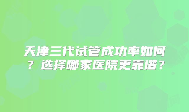 天津三代试管成功率如何？选择哪家医院更靠谱？