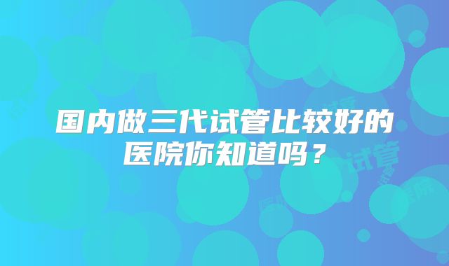 国内做三代试管比较好的医院你知道吗？